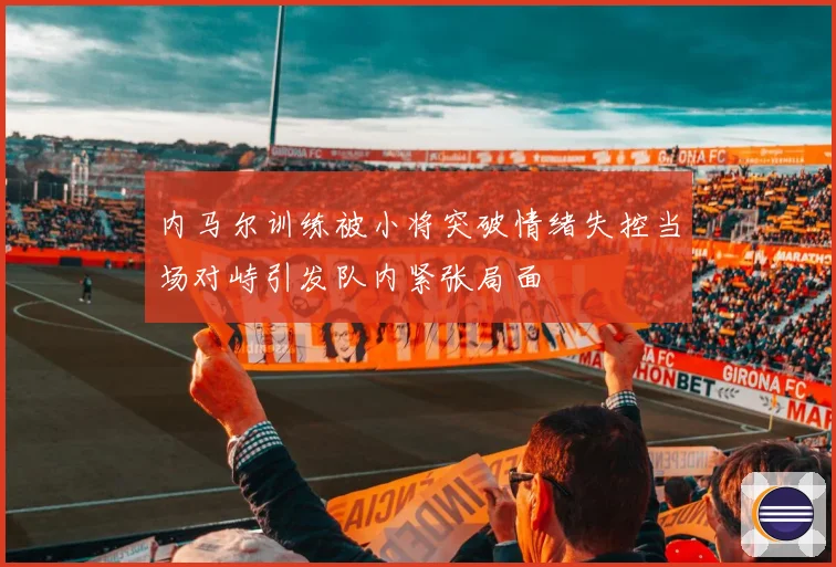 内马尔训练被小将突破情绪失控当场对峙引发队内紧张局面