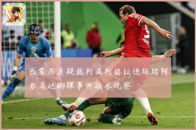西蒙尼质疑裁判漏判赫拉德踩踏阿尔马达脚踝事件战术观察