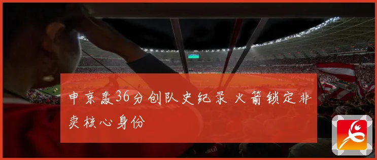 申京轰36分创队史纪录 火箭锁定非卖核心身份