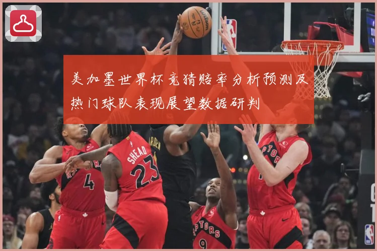 美加墨世界杯竞猜赔率分析预测及热门球队表现展望数据研判