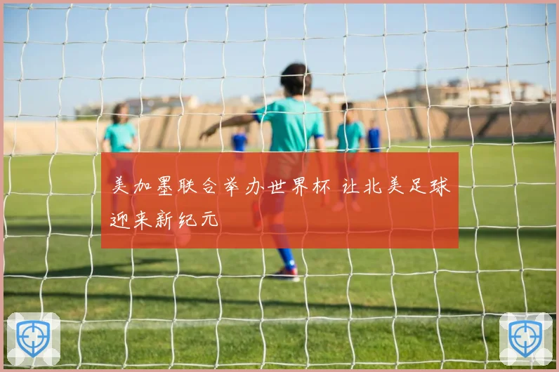美加墨联合举办世界杯 让北美足球迎来新纪元