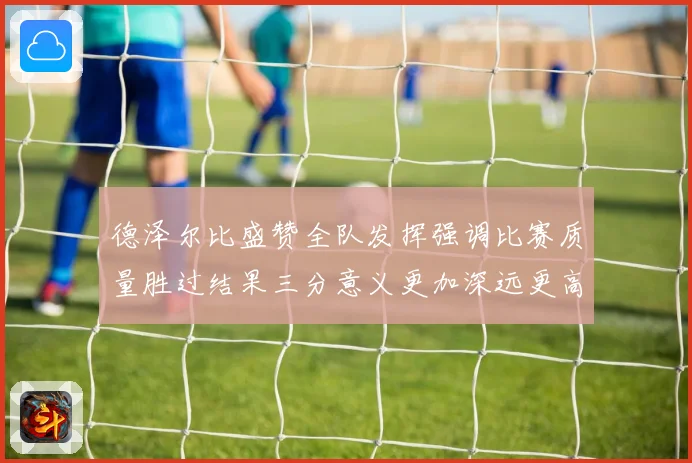 德泽尔比盛赞全队发挥强调比赛质量胜过结果三分意义更加深远更高