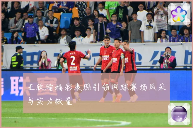 王欣瑜精彩表现引领网球赛场风采与实力较量