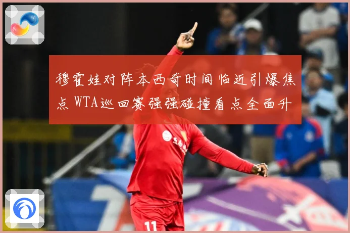 穆霍娃对阵本西奇时间临近引爆焦点 WTA巡回赛强强碰撞看点全面升级蓄势待发