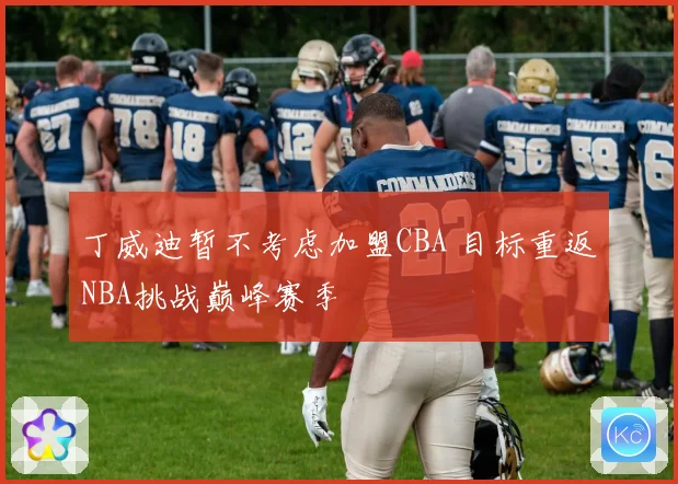 丁威迪暂不考虑加盟CBA 目标重返NBA挑战巅峰赛季