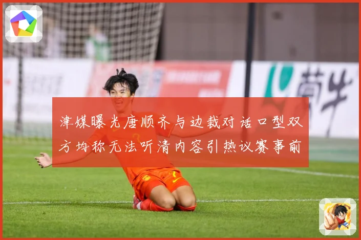 津媒曝光唐顺齐与边裁对话口型双方均称无法听清内容引热议赛事前瞻