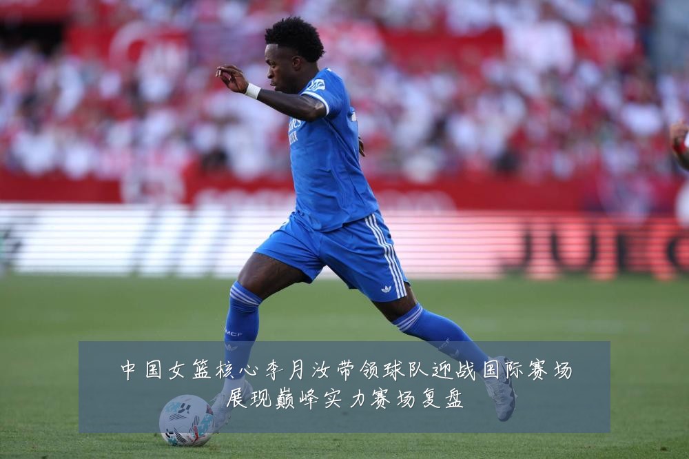 中国女篮核心李月汝带领球队迎战国际赛场展现巅峰实力赛场复盘