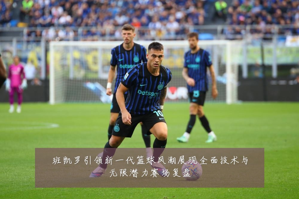 班凯罗引领新一代篮球风潮展现全面技术与无限潜力赛场复盘