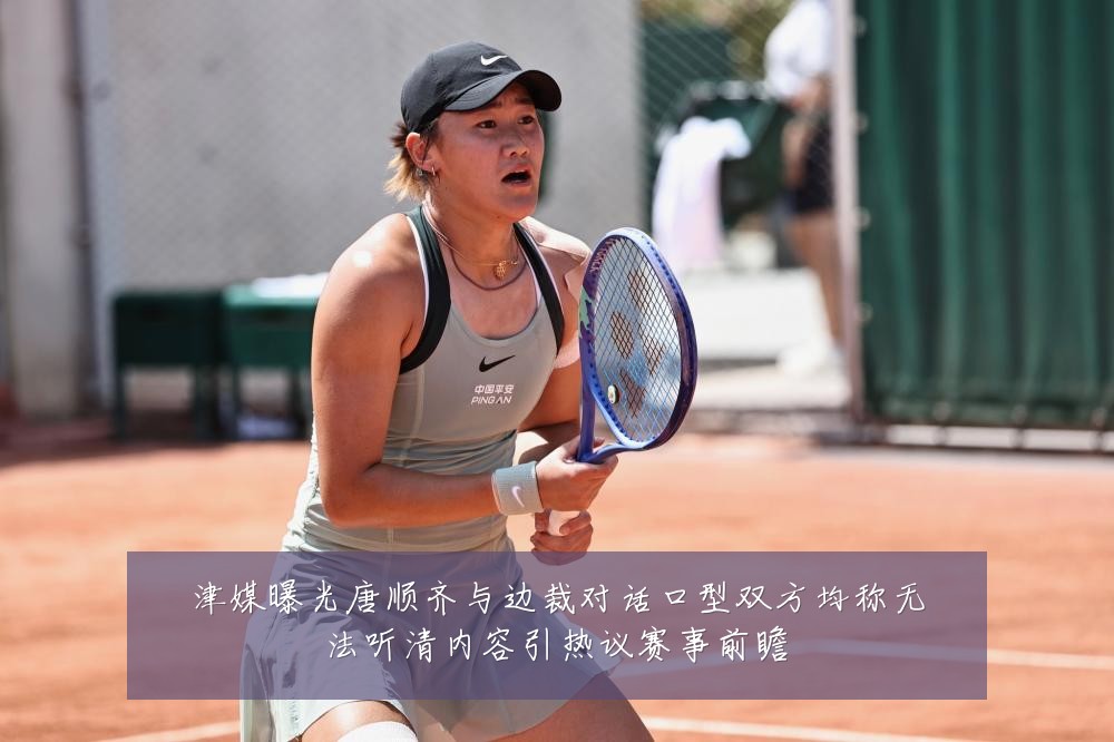 津媒曝光唐顺齐与边裁对话口型双方均称无法听清内容引热议赛事前瞻